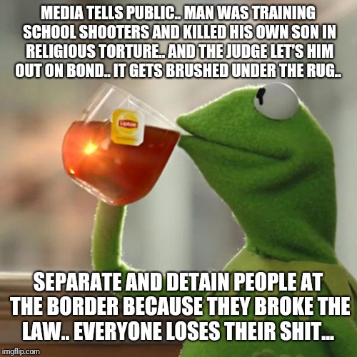 But That's None Of My Business | MEDIA TELLS PUBLIC.. MAN WAS TRAINING SCHOOL SHOOTERS AND KILLED HIS OWN SON IN RELIGIOUS TORTURE.. AND THE JUDGE LET'S HIM OUT ON BOND.. IT GETS BRUSHED UNDER THE RUG.. SEPARATE AND DETAIN PEOPLE AT THE BORDER BECAUSE THEY BROKE THE LAW.. EVERYONE LOSES THEIR SHIT... | image tagged in memes,but thats none of my business,kermit the frog | made w/ Imgflip meme maker