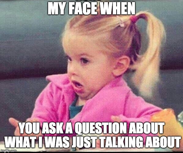 My face when | MY FACE WHEN; YOU ASK A QUESTION ABOUT WHAT I WAS JUST TALKING ABOUT | image tagged in my face when | made w/ Imgflip meme maker