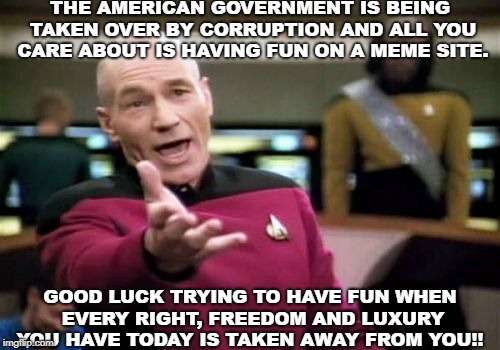 Picard Wtf Meme | THE AMERICAN GOVERNMENT IS BEING TAKEN OVER BY CORRUPTION AND ALL YOU CARE ABOUT IS HAVING FUN ON A MEME SITE. GOOD LUCK TRYING TO HAVE FUN WHEN EVERY RIGHT, FREEDOM AND LUXURY YOU HAVE TODAY IS TAKEN AWAY FROM YOU!! | image tagged in memes,picard wtf | made w/ Imgflip meme maker