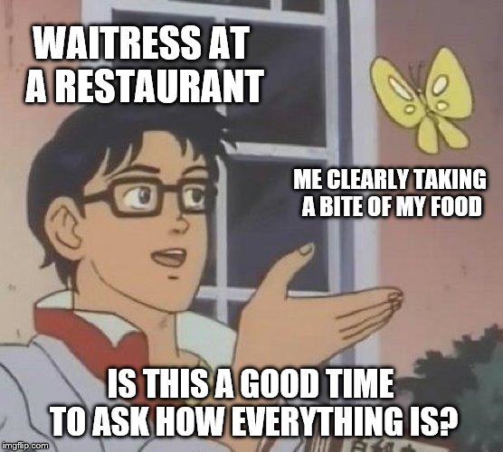 Is This A Pigeon | WAITRESS AT A RESTAURANT; ME CLEARLY TAKING A BITE OF MY FOOD; IS THIS A GOOD TIME TO ASK HOW EVERYTHING IS? | image tagged in memes,is this a pigeon | made w/ Imgflip meme maker