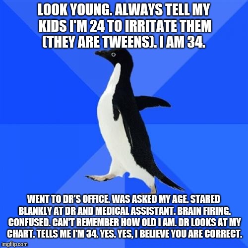 Socially Awkward Penguin | LOOK YOUNG. ALWAYS TELL MY KIDS I'M 24 TO IRRITATE THEM (THEY ARE TWEENS). I AM 34. WENT TO DR'S OFFICE. WAS ASKED MY AGE. STARED BLANKLY AT DR AND MEDICAL ASSISTANT. BRAIN FIRING. CONFUSED. CAN'T REMEMBER HOW OLD I AM. DR LOOKS AT MY CHART. TELLS ME I'M 34. YES. YES, I BELIEVE YOU ARE CORRECT. | image tagged in memes,socially awkward penguin | made w/ Imgflip meme maker