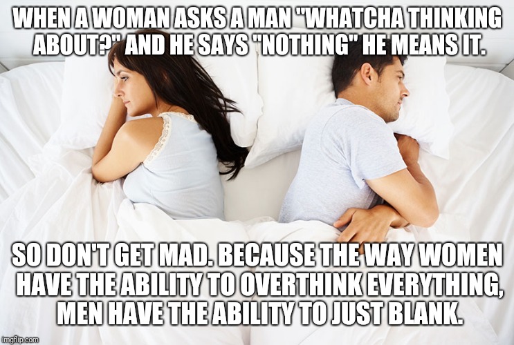 Couple in bed | WHEN A WOMAN ASKS A MAN "WHATCHA THINKING ABOUT?" AND HE SAYS "NOTHING" HE MEANS IT. SO DON'T GET MAD. BECAUSE THE WAY WOMEN HAVE THE ABILITY TO OVERTHINK EVERYTHING, MEN HAVE THE ABILITY TO JUST BLANK. | image tagged in couple in bed | made w/ Imgflip meme maker