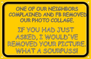 Blank Yellow Sign | IF YOU HAD JUST ASKED, I WOULD'VE REMOVED YOUR PICTURE. WHAT A SOURPUSS! ONE OF OUR NEIGHBORS COMPLAINED AND FB REMOVED OUR PHOTO COLLAGE. | image tagged in memes,blank yellow sign | made w/ Imgflip meme maker