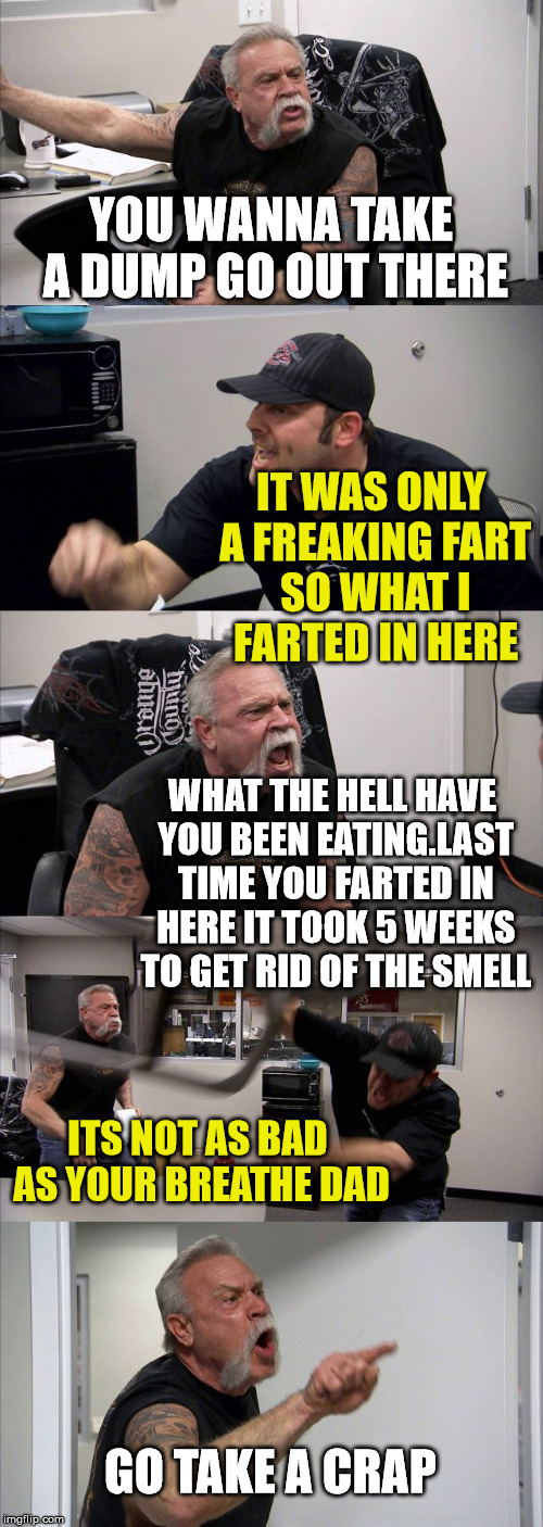 American chopper meme | YOU WANNA TAKE A DUMP GO OUT THERE; IT WAS ONLY A FREAKING FART SO WHAT I FARTED IN HERE; WHAT THE HELL HAVE YOU BEEN EATING.LAST TIME YOU FARTED IN HERE IT TOOK 5 WEEKS TO GET RID OF THE SMELL; ITS NOT AS BAD AS YOUR BREATHE DAD; GO TAKE A CRAP | image tagged in memes,american chopper argument,farting,fart | made w/ Imgflip meme maker