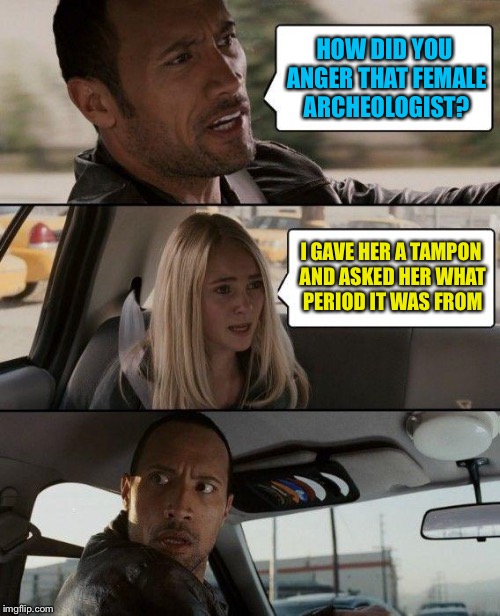 The Rock Driving Meme | HOW DID YOU ANGER THAT FEMALE ARCHEOLOGIST? I GAVE HER A TAMPON AND ASKED HER WHAT PERIOD IT WAS FROM | image tagged in memes,the rock driving | made w/ Imgflip meme maker