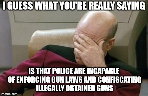 Captain Picard Facepalm Meme | I GUESS WHAT YOU'RE REALLY SAYING IS THAT POLICE ARE INCAPABLE OF ENFORCING GUN LAWS AND CONFISCATING ILLEGALLY OBTAINED GUNS | image tagged in memes,captain picard facepalm | made w/ Imgflip meme maker