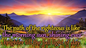 Proverbs 4:18 The Path of the Righteous is like the Morning Sun Shining Brighter All Day Long  | The path of the righteous is like; the morning sun, shining ever; brighter till the full light of day. | image tagged in bible,holy bible,holy spirit,bible verse,verse,god | made w/ Imgflip meme maker