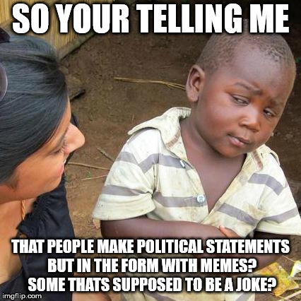 Third World Skeptical Kid Meme | SO YOUR TELLING ME; THAT PEOPLE MAKE POLITICAL STATEMENTS BUT IN THE FORM WITH MEMES? SOME THATS SUPPOSED TO BE A JOKE? | image tagged in memes,third world skeptical kid | made w/ Imgflip meme maker