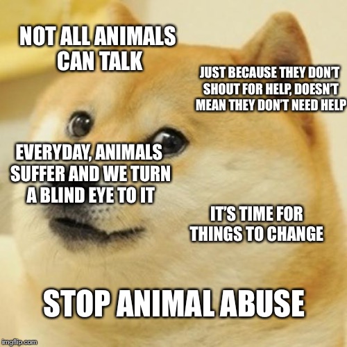 Please share this meme to raise awareness of animal cruelty. It needs to stop. Abuse is NOT ok. It’s time for things to change  | NOT ALL ANIMALS CAN TALK; JUST BECAUSE THEY DON’T SHOUT FOR HELP, DOESN’T MEAN THEY DON’T NEED HELP; EVERYDAY, ANIMALS SUFFER AND WE TURN A BLIND EYE TO IT; IT’S TIME FOR THINGS TO CHANGE; STOP ANIMAL ABUSE | image tagged in memes,doge,animals,cruel,abuse | made w/ Imgflip meme maker