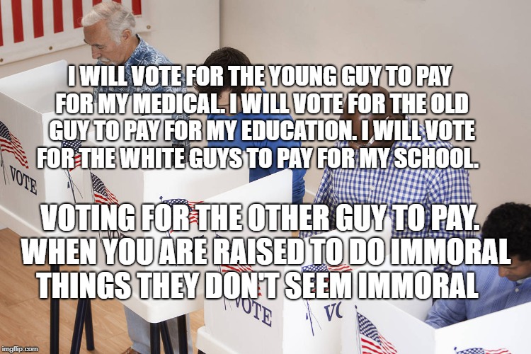 voting booth | I WILL VOTE FOR THE YOUNG GUY TO PAY FOR MY MEDICAL. I WILL VOTE FOR THE OLD GUY TO PAY FOR MY EDUCATION. I WILL VOTE FOR THE WHITE GUYS TO PAY FOR MY SCHOOL. VOTING FOR THE OTHER GUY TO PAY.  WHEN YOU ARE RAISED TO DO IMMORAL THINGS THEY DON'T SEEM IMMORAL | image tagged in voting booth | made w/ Imgflip meme maker