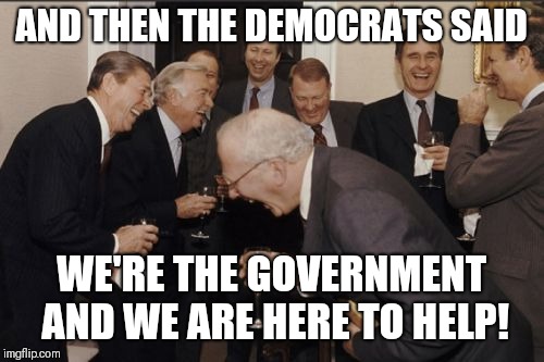 Laughing Men In Suits | AND THEN THE DEMOCRATS SAID; WE'RE THE GOVERNMENT AND WE ARE HERE TO HELP! | image tagged in memes,laughing men in suits | made w/ Imgflip meme maker