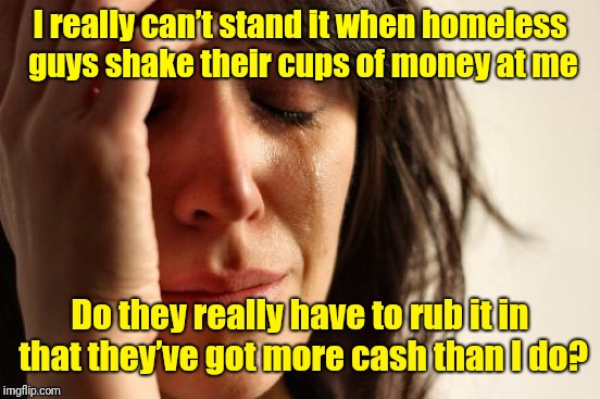Please don't rub it in | I really can’t stand it when homeless guys shake their cups of money at me; Do they really have to rub it in that they’ve got more cash than I do? | image tagged in memes,first world problems,i got no money,cash | made w/ Imgflip meme maker