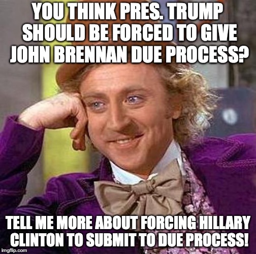 I am all for due process. When do we get to give Hillary a shot at due process? Hmmm? | YOU THINK PRES. TRUMP SHOULD BE FORCED TO GIVE JOHN BRENNAN DUE PROCESS? TELL ME MORE ABOUT FORCING HILLARY CLINTON TO SUBMIT TO DUE PROCESS! | image tagged in 2018,due process,hillary clinton,john brennan,security clearance | made w/ Imgflip meme maker