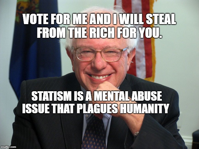 Vote Bernie Sanders | VOTE FOR ME AND I WILL STEAL FROM THE RICH FOR YOU. STATISM IS A MENTAL ABUSE ISSUE THAT PLAGUES HUMANITY | image tagged in vote bernie sanders | made w/ Imgflip meme maker