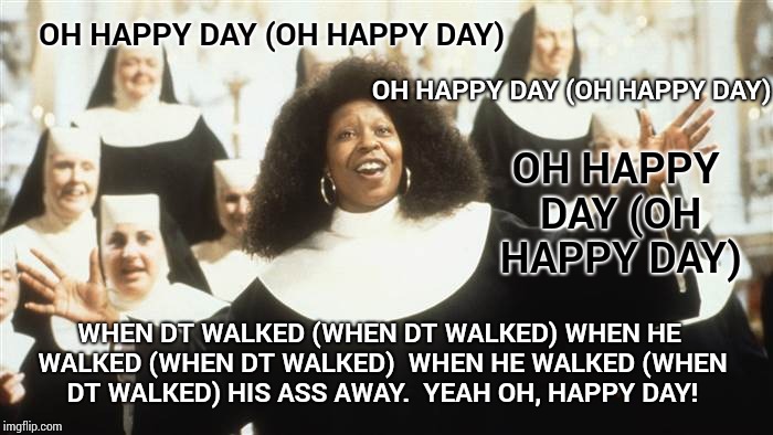 Oh Happy Day! | OH HAPPY DAY (OH HAPPY DAY); OH HAPPY DAY (OH HAPPY DAY); OH HAPPY DAY (OH HAPPY DAY); WHEN DT WALKED
(WHEN DT WALKED)
WHEN HE WALKED
(WHEN DT WALKED)

WHEN HE WALKED
(WHEN DT WALKED)
HIS ASS AWAY.  YEAH
OH, HAPPY DAY! | image tagged in happy day,memes,meme,singers,you keep using that word,roflmao | made w/ Imgflip meme maker