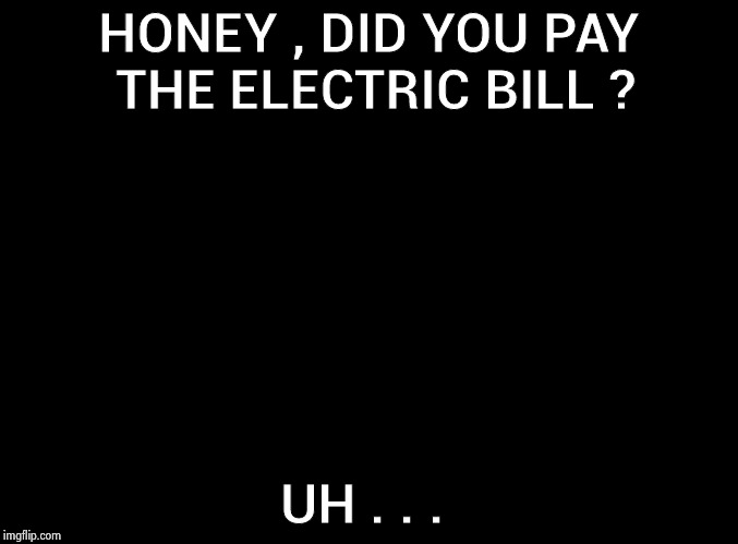 blank black | HONEY , DID YOU PAY THE ELECTRIC BILL ? UH . . . | image tagged in blank black | made w/ Imgflip meme maker