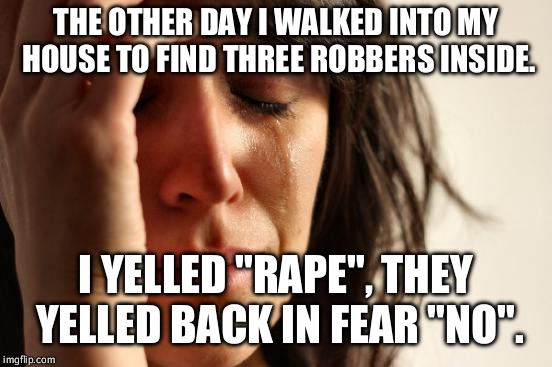 First World Problems Meme | THE OTHER DAY I WALKED INTO MY HOUSE TO FIND THREE ROBBERS INSIDE. I YELLED "RAPE", THEY YELLED BACK IN FEAR "NO". | image tagged in memes,first world problems | made w/ Imgflip meme maker