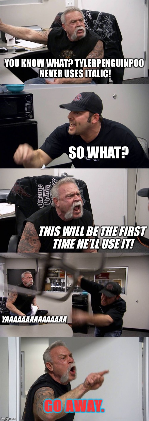 American Chopper Argument | YOU KNOW WHAT? TYLERPENGUINPOO NEVER USES ITALIC! SO WHAT? THIS WILL BE THE FIRST TIME HE’LL USE IT! YAAAAAAAAAAAAAAA; GO AWAY. | image tagged in memes,american chopper argument | made w/ Imgflip meme maker
