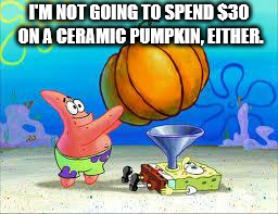 Pumpkin Spongebob | I'M NOT GOING TO SPEND $30 ON A CERAMIC PUMPKIN, EITHER. | image tagged in pumpkin spongebob | made w/ Imgflip meme maker