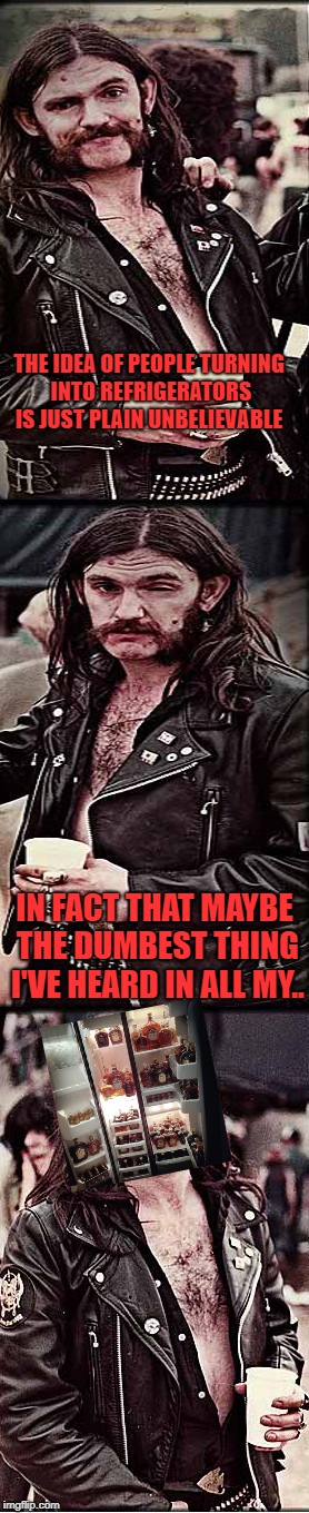 progessively pissed lemmy | THE IDEA OF PEOPLE TURNING INTO REFRIGERATORS IS JUST PLAIN UNBELIEVABLE IN FACT THAT MAYBE THE DUMBEST THING I'VE HEARD IN ALL MY.. | image tagged in progessively pissed lemmy | made w/ Imgflip meme maker