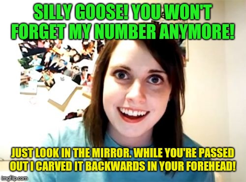 Overly Attached Girlfriend Meme | SILLY GOOSE! YOU WON'T FORGET MY NUMBER ANYMORE! JUST LOOK IN THE MIRROR. WHILE YOU'RE PASSED OUT I CARVED IT BACKWARDS IN YOUR FOREHEAD! | image tagged in memes,overly attached girlfriend | made w/ Imgflip meme maker