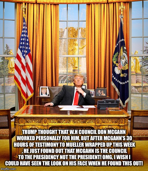 Trump, The Idiot If The People | TRUMP THOUGHT THAT W.H COUNCIL DON MCGAHN WORKED PERSONALLY FOR HIM, BUT AFTER MCGAHN’S 30 HOURS OF TESTIMONY TO MUELLER WRAPPED UP THIS WEEK , HE JUST FOUND OUT THAT MCGAHN IS THE COUNCIL TO THE PRESIDENCY NOT THE PRESIDENT! OMG, I WISH I COULD HAVE SEEN THE LOOK ON HIS FACE WHEN HE FOUND THIS OUT! | image tagged in trump to gop,trump in white house,robert mueller,russia probe,don mcgahn,funny trump meme | made w/ Imgflip meme maker