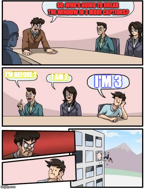 Boardroom Meeting Suggestion Meme | SO, WHO'S GOING TO BREAK THE WINDOW IN 3 MORE CAPTIONS? I'M BEFORE 2; I AM 2; I'M 3 | image tagged in memes,boardroom meeting suggestion | made w/ Imgflip meme maker