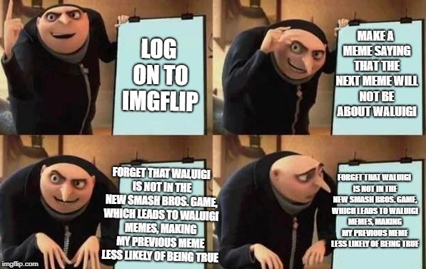 Gru's Plan Meme | MAKE A MEME SAYING THAT THE NEXT MEME WILL NOT BE ABOUT WALUIGI; LOG ON TO IMGFLIP; FORGET THAT WALUIGI IS NOT IN THE NEW SMASH BROS. GAME, WHICH LEADS TO WALUIGI MEMES, MAKING MY PREVIOUS MEME LESS LIKELY OF BEING TRUE; FORGET THAT WALUIGI IS NOT IN THE NEW SMASH BROS. GAME, WHICH LEADS TO WALUIGI MEMES, MAKING MY PREVIOUS MEME LESS LIKELY OF BEING TRUE | image tagged in gru's plan,memes,waluigi,super smash bros | made w/ Imgflip meme maker