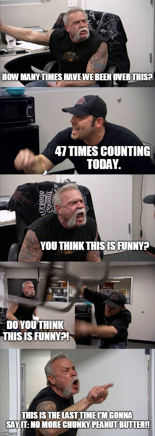 American Chopper Argument | HOW MANY TIMES HAVE WE BEEN OVER THIS? 47 TIMES COUNTING TODAY. YOU THINK THIS IS FUNNY? DO YOU THINK THIS IS FUNNY?! THIS IS THE LAST TIME I'M GONNA SAY IT: NO MORE CHUNKY PEANUT BUTTER!! | image tagged in memes,american chopper argument | made w/ Imgflip meme maker