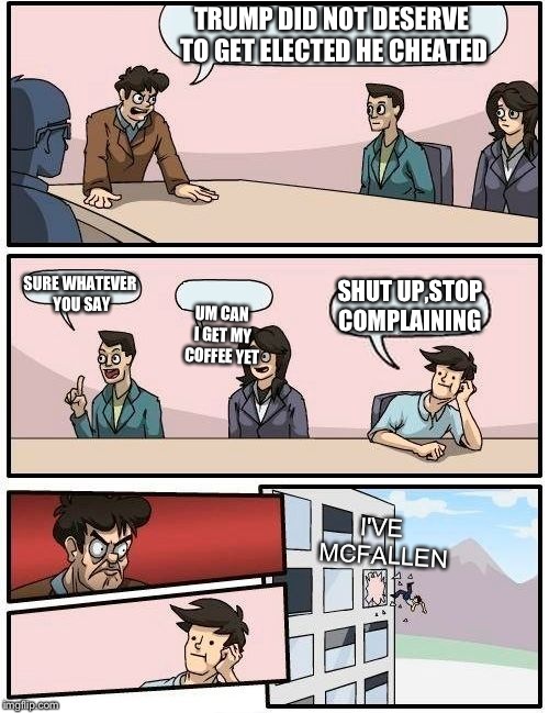Boardroom Meeting Suggestion | TRUMP DID NOT DESERVE TO GET ELECTED HE CHEATED; SURE WHATEVER YOU SAY; SHUT UP,STOP COMPLAINING; UM CAN I GET MY COFFEE YET; I'VE MCFALLEN | image tagged in memes,boardroom meeting suggestion | made w/ Imgflip meme maker