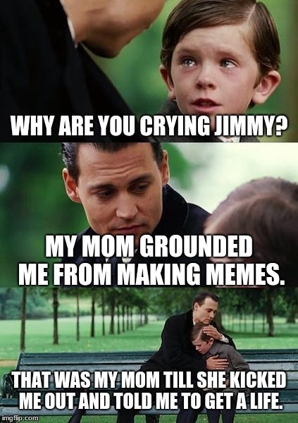 This is a joke don't take it seriously | WHY ARE YOU CRYING JIMMY? MY MOM GROUNDED ME FROM MAKING MEMES. THAT WAS MY MOM TILL SHE KICKED ME OUT AND TOLD ME TO GET A LIFE. | image tagged in memes,finding neverland | made w/ Imgflip meme maker