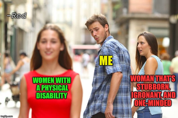 Distracted Boyfriend | -Red; ME; WOMEN WITH A PHYSICAL DISABILITY; WOMAN THAT’S STUBBORN, IGRONANT, AND ONE-MINDED | image tagged in memes,distracted boyfriend | made w/ Imgflip meme maker