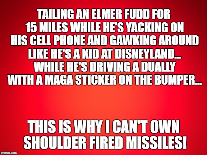 Red Background | TAILING AN ELMER FUDD FOR 15 MILES WHILE HE'S YACKING ON HIS CELL PHONE AND GAWKING AROUND LIKE HE'S A KID AT DISNEYLAND... WHILE HE'S DRIVING A DUALLY WITH A MAGA STICKER ON THE BUMPER... THIS IS WHY I CAN'T OWN SHOULDER FIRED MISSILES! | image tagged in red background | made w/ Imgflip meme maker