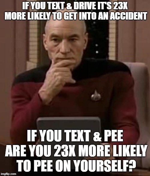 picard thinking | IF YOU TEXT & DRIVE IT'S 23X MORE LIKELY TO GET INTO AN ACCIDENT; IF YOU TEXT & PEE ARE YOU 23X MORE LIKELY TO PEE ON YOURSELF? | image tagged in picard thinking | made w/ Imgflip meme maker