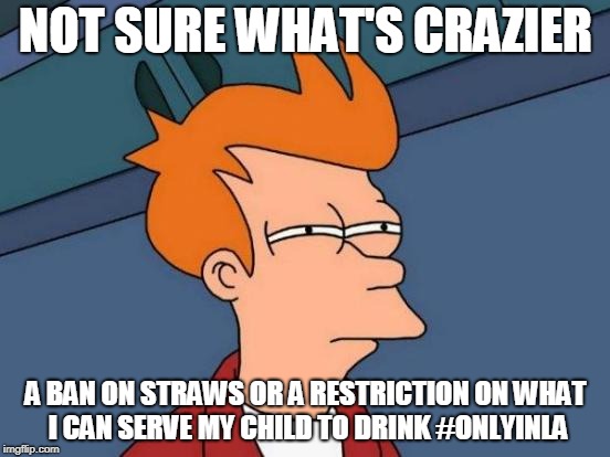 Futurama Fry Meme | NOT SURE WHAT'S CRAZIER; A BAN ON STRAWS OR A RESTRICTION ON WHAT I CAN SERVE MY CHILD TO DRINK #ONLYINLA | image tagged in memes,futurama fry,plastic straws,drinks | made w/ Imgflip meme maker