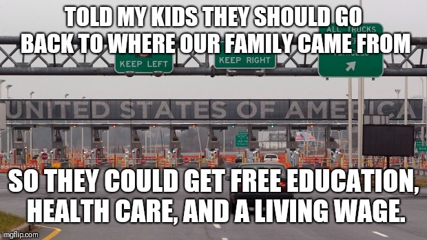 immigration solved | TOLD MY KIDS THEY SHOULD GO BACK TO WHERE OUR FAMILY CAME FROM; SO THEY COULD GET FREE EDUCATION, HEALTH CARE, AND A LIVING WAGE. | image tagged in immigration solved | made w/ Imgflip meme maker
