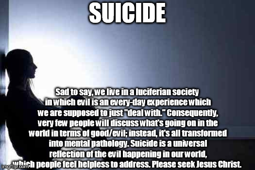 SUICIDE; Sad to say, we live in a luciferian society in which evil is an every-day experience which we are supposed to just "deal with." Consequently, very few people will discuss what's going on in the world in terms of good/evil; instead, it's all transformed into mental pathology. Suicide is a universal reflection of the evil happening in our world, which people feel helpless to address. Please seek Jesus Christ. | image tagged in suicide evil jesuschrist freemasonry luciferian | made w/ Imgflip meme maker