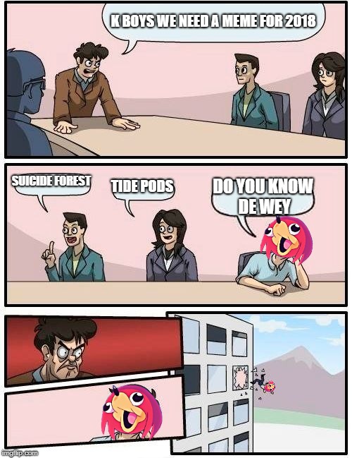 Boardroom Meeting Suggestion | K BOYS WE NEED A MEME FOR 2018; SUICIDE FOREST; TIDE PODS; DO YOU KNOW DE WEY | image tagged in memes,boardroom meeting suggestion | made w/ Imgflip meme maker