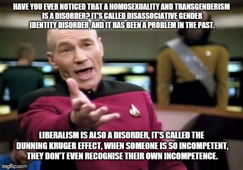 Picard Wtf | HAVE YOU EVER NOTICED THAT A HOMOSEXUALITY AND TRANSGENDERISM IS A DISORDER? IT'S CALLED DISASSOCIATIVE GENDER IDENTITY DISORDER, AND IT HAS BEEN A PROBLEM IN THE PAST. LIBERALISM IS ALSO A DISORDER, IT'S CALLED THE DUNNING KRUGER EFFECT, WHEN SOMEONE IS SO INCOMPETENT, THEY DON'T EVEN RECOGNISE THEIR OWN INCOMPETENCE. | image tagged in memes,picard wtf | made w/ Imgflip meme maker