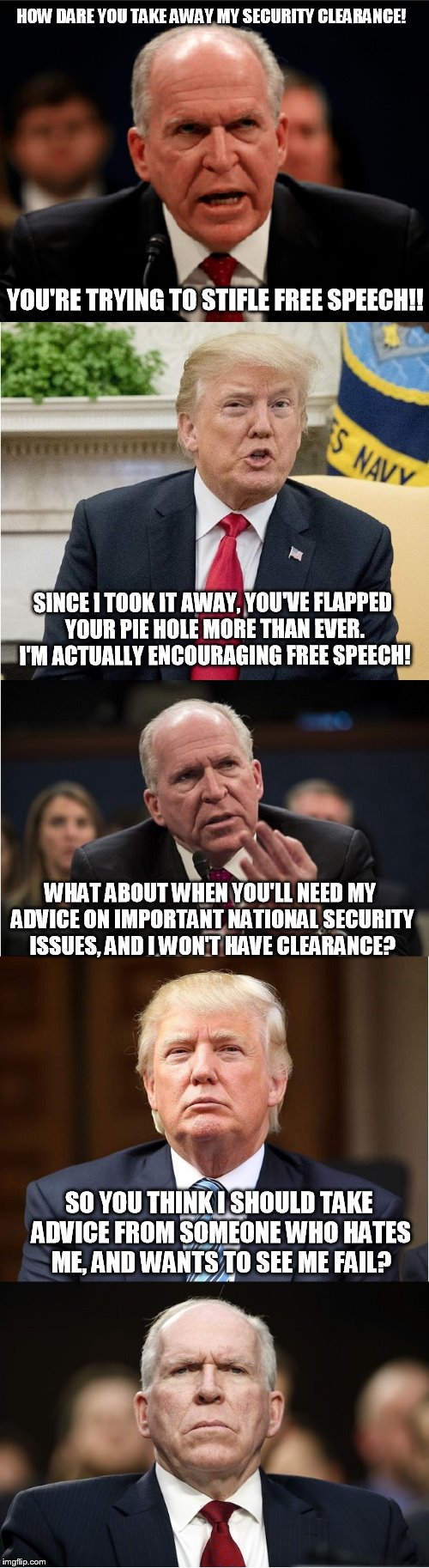 HOW DARE YOU TAKE AWAY MY SECURITY CLEARANCE! YOU'RE TRYING TO STIFLE FREE SPEECH!! SINCE I TOOK IT AWAY, YOU'VE FLAPPED YOUR PIE HOLE MORE THAN EVER. I'M ACTUALLY ENCOURAGING FREE SPEECH! WHAT ABOUT WHEN YOU'LL NEED MY ADVICE ON IMPORTANT NATIONAL SECURITY ISSUES, AND I WON'T HAVE CLEARANCE? SO YOU THINK I SHOULD TAKE ADVICE FROM SOMEONE WHO HATES ME, AND WANTS TO SEE ME FAIL? | image tagged in trump | made w/ Imgflip meme maker
