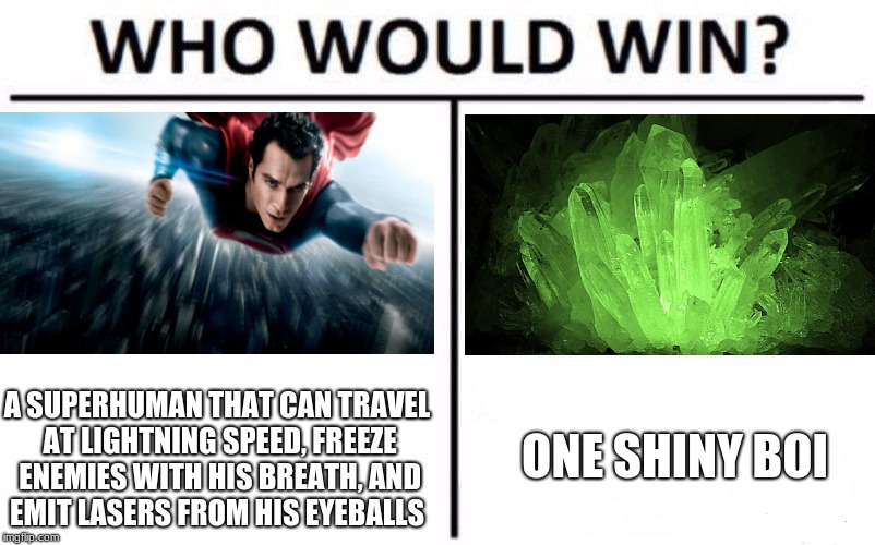 Who Would Win? Meme | ONE SHINY BOI; A SUPERHUMAN THAT CAN TRAVEL AT LIGHTNING SPEED, FREEZE ENEMIES WITH HIS BREATH, AND EMIT LASERS FROM HIS EYEBALLS | image tagged in memes,who would win,superman,kryptonite | made w/ Imgflip meme maker