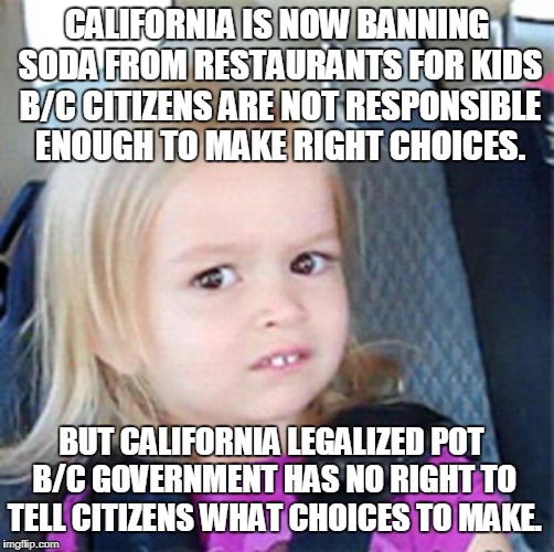 A Liberal Says What? |  CALIFORNIA IS NOW BANNING SODA FROM RESTAURANTS FOR KIDS B/C CITIZENS ARE NOT RESPONSIBLE ENOUGH TO MAKE RIGHT CHOICES. BUT CALIFORNIA LEGALIZED POT B/C GOVERNMENT HAS NO RIGHT TO TELL CITIZENS WHAT CHOICES TO MAKE. | image tagged in confused little girl,liberalism,makes no sense | made w/ Imgflip meme maker