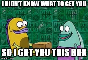 spongebob box | I DIDN'T KNOW WHAT TO GET YOU; SO I GOT YOU THIS BOX | image tagged in spongebob box | made w/ Imgflip meme maker