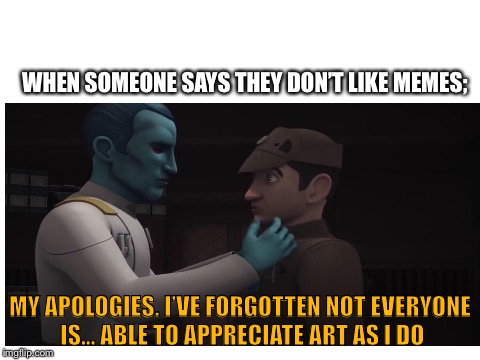 You can’t imagine this scene’s meme potential | WHEN SOMEONE SAYS THEY DON’T LIKE MEMES;; MY APOLOGIES. I’VE FORGOTTEN NOT EVERYONE IS... ABLE TO APPRECIATE ART AS I DO | image tagged in memes | made w/ Imgflip meme maker