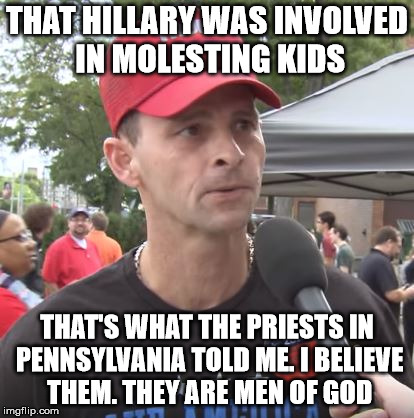 Trump supporter | THAT HILLARY WAS INVOLVED IN MOLESTING KIDS; THAT'S WHAT THE PRIESTS IN PENNSYLVANIA TOLD ME. I BELIEVE THEM. THEY ARE MEN OF GOD | image tagged in trump supporter | made w/ Imgflip meme maker