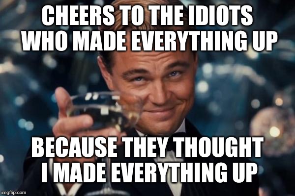 In these situations, only time will tell. Now...what year is it now??? | CHEERS TO THE IDIOTS WHO MADE EVERYTHING UP; BECAUSE THEY THOUGHT I MADE EVERYTHING UP | image tagged in memes,leonardo dicaprio cheers | made w/ Imgflip meme maker
