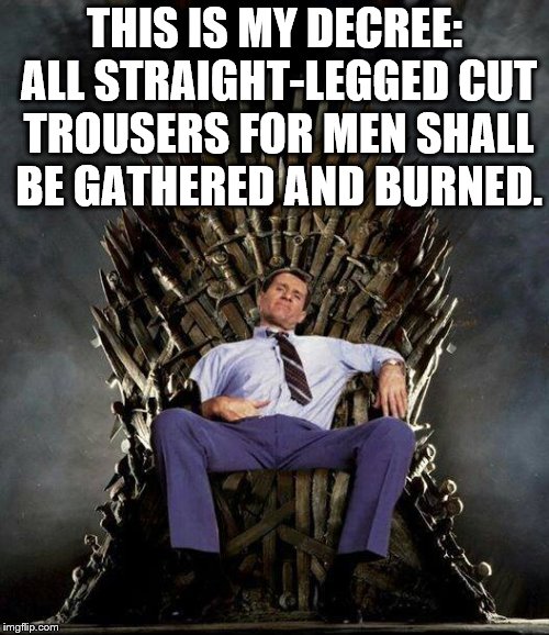 Because they suck, that's why. | THIS IS MY DECREE: ALL STRAIGHT-LEGGED CUT TROUSERS FOR MEN SHALL BE GATHERED AND BURNED. | image tagged in al bundy's game of thrones | made w/ Imgflip meme maker