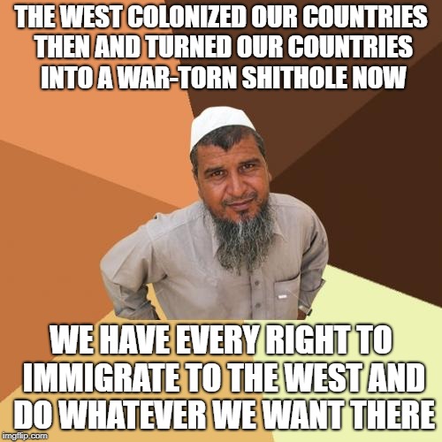 What Muslims Are Doing Now Is Nowhere Near As Comparable As What The West Did And Are Doing Now | THE WEST COLONIZED OUR COUNTRIES THEN AND TURNED OUR COUNTRIES INTO A WAR-TORN SHITHOLE NOW; WE HAVE EVERY RIGHT TO IMMIGRATE TO THE WEST AND DO WHATEVER WE WANT THERE | image tagged in memes,ordinary muslim man,western world,colonialism,shithole | made w/ Imgflip meme maker