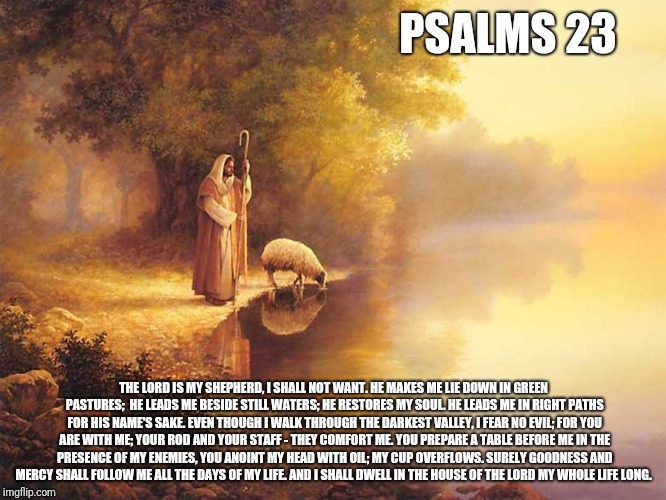 Tho i walk | PSALMS 23; THE LORD IS MY SHEPHERD, I SHALL NOT WANT. HE MAKES ME LIE DOWN IN GREEN PASTURES; 
HE LEADS ME BESIDE STILL WATERS;
HE RESTORES MY SOUL. HE LEADS ME IN RIGHT PATHS FOR HIS NAME'S SAKE.
EVEN THOUGH I WALK THROUGH THE DARKEST VALLEY, I FEAR NO EVIL;
FOR YOU ARE WITH ME;
YOUR ROD AND YOUR STAFF - THEY COMFORT ME.
YOU PREPARE A TABLE BEFORE ME IN THE PRESENCE OF MY ENEMIES, YOU ANOINT MY HEAD WITH OIL;
MY CUP OVERFLOWS.
SURELY GOODNESS AND MERCY SHALL FOLLOW ME ALL THE DAYS OF MY LIFE. AND I SHALL DWELL IN THE HOUSE OF THE LORD MY WHOLE LIFE LONG. | image tagged in catholic,water,beautiful,darkness,bible,holyspirit | made w/ Imgflip meme maker