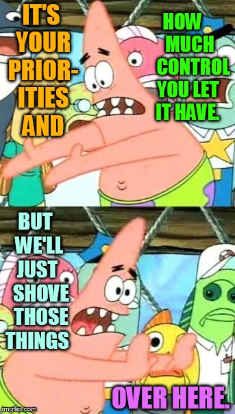Put It Somewhere Else Patrick Meme | IT'S YOUR PRIOR- ITIES AND BUT  WE'LL  JUST    SHOVE   THOSE THINGS HOW     MUCH     CONTROL YOU LET IT HAVE. OVER HERE. | image tagged in memes,put it somewhere else patrick | made w/ Imgflip meme maker